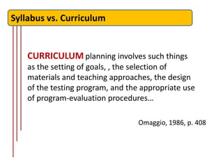 Syllabus vs. Curriculum


    CURRICULUM planning involves such things
    as the setting of goals, , the selection of
    materials and teaching approaches, the design
    of the testing program, and the appropriate use
    of program-evaluation procedures…

                                   Omaggio, 1986, p. 408
 