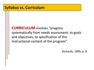 Syllabus vs. Curriculum



    CURRICULUM involves “progress
    systematically from needs assessment, to goals
    and objectives, to specification of the
    instructional content of the program”

                                     Richards, 1990, p. 8
 