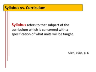 Syllabus vs. Curriculum


   Syllabus refers to that subpart of the
   curriculum which is concerned with a
   specification of what units will be taught.



                                         Allen, 1984, p. 6
 