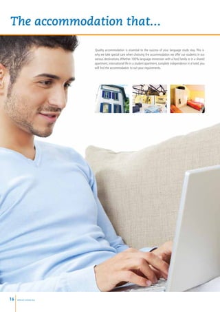 The accommodation that...

                           Quality accommodation is essential to the success of your language study stay. This is
                           why we take special care when choosing the accommodation we offer our students in our
                           various destinations. Whether 100% language immersion with a host family or in a shared
                           apartment, international life in a student apartment, complete independence in a hotel, you
                           will find the accommodation to suit your requirements.




16   www.esl-schools.org
 