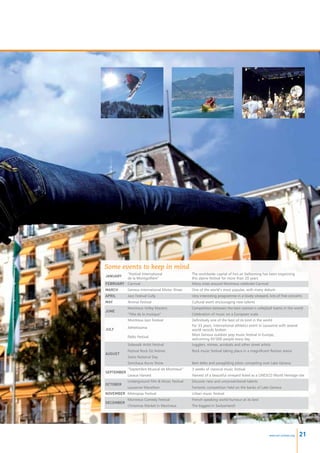 Some events to keep in mind
         ”Festival International                The worldwide capital of hot-air ballooning has been organising
January
         de la Montgolfière”                    this alpine festival for more than 20 years
February Carnival                               Many cities around Montreux celebrate Carnival
March       Geneva International Motor Show     One of the world’s most popular, with many debuts
April       Jazz Festival Cully                 Very interesting programme in a lovely vineyard, lots of free concerts
May         Animai Festival                     Cultural event encouraging new talents
            Montreux Volley Masters             Competition between the best women’s volleyball teams in the world
June
            ”Fête de la musique”                Celebration of music on a European scale
            Montreux Jazz Festival              Definitively one of the best of its kind in the world
                                                For 33 years, international athletics event in Lausanne with several
July        Athletissima
                                                world records broken
                                                Most famous outdoor pop music festival in Europe,
            Paléo Festival
                                                welcoming 65’000 people every day
            Sidewalk Artist Festival            Jugglers, mimes, acrobats and other street artists
            Festival Rock Oz’Arènes             Rock music festival taking place in a magnificent Roman arena
August
            Swiss National Day
            Sonchaux Accro Show                 Best delta and paragliding pilots competing over Lake Geneva
            ”Septembre Musical de Montreux”     3 weeks of classical music festival
September
            Lavaux Harvest                      Harvest of a beautiful vineyard listed as a UNESCO World Heritage site
            Underground Film  Music Festival   Discover new and unconventional talents
October
            Lausanne Marathon                   Fantastic competition held on the banks of Lake Geneva
November Metropop Festival                      Urban music festival
            Montreux Comedy Festival            French-speaking world humour at its best
December
            Christmas Market in Montreux        The biggest in Switzerland!




                                                                                                 www.esl-schools.org   21
 