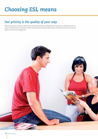 Choosing ESL means

Our priority is the quality of your stay
Make the right choice; choose ESL. With professional teaching provided by qualified teachers, lively, dynamic and effective courses, a
range of carefully chosen accommodation options, exciting activities and personalised services, we offer you the best so that you can
get the most out of your language stay.




 4   www.esl-schools.org
 