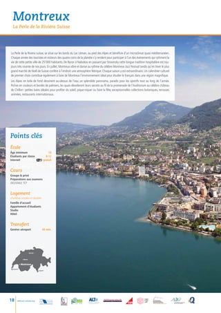 Montreux
  La Perle de la Riviera Suisse




La Perle de la Riviera suisse, se situe sur les bords du Lac Léman, au pied des Alpes et bénéficie d’un microclimat quasi méditerranéen.
Chaque année des touristes et visiteurs des quatre coins de la planète s’y rendent pour participer à l’un des événements qui rythment la
vie de cette petite ville de 25’000 habitants. De Byron à Nabokov en passant par Stravinsky cette longue tradition hospitalière est tou-
jours très vivante de nos jours. En juillet, Montreux vibre et danse au rythme du célèbre Montreux Jazz Festival tandis qu’en hiver le plus
grand marché de Noël de Suisse confère à l’endroit une atmosphère féérique. Chaque saison y est extraordinaire. Un calendrier culturel
de premier choix contribue également à faire de Montreux l’environnement idéal pour étudier le français dans une région magnifique.
Les Alpes en toile de fond dessinent au-dessus de l’eau un splendide panorama, paradis pour les sportifs tout au long de l’année.
Riches en couleurs et bordés de palmiers, les quais dévoileront leurs secrets au fil de la promenade de l’Auditorium au célèbre château
de Chillon : petites baies idéales pour profiter du soleil, pique-niquer ou faire la fête, exceptionnelles collections botaniques, terrasses
animées, restaurants internationaux.




Points clés
école
âge minimum             16
Étudiants par classe	 8-12
Internet gratuit


Cours
Groupe  privé
Préparations aux examens
DELF/DALF, TCF


Logement
chambres simples et doubles
Famille d’accueil
Appartement d’étudiants
Studio
Hôtel


Transfert
Genève aéroport                        60 min.




                       Zurich •



             • Berne


           • Montreux

  Genève
                                  • Lugano




18    www.esl-schools.org
 