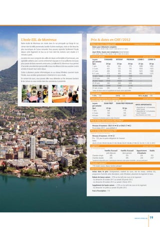 L’école ESL de Montreux                                                              Prix  dates en CHF / 2012
Notre école de Montreux est située dans la rue principale qui longe le Lac           Début des cours chaque lundi                                             niveaux élémentaire à avancé
Léman dont la belle promenade, bordée d’arbres exotiques, reste un des lieux les      Dates pour débutants complets :
plus touristiques de Suisse romande. Vous pouvez rejoindre facilement l’école          9.01 / 27.02 / 30.04 / 4.06 / 23.07 / 3.09 / 8.10 / 5.11.2012
depuis votre logement en bus ou en train dont les stations sont situées à 5            Jours fériés, leçons non remplacées (école fermée) :
                                                                                       2.01 / 6.04 / 9.04 / 17.05 / 28.05 / 1.08 / 17.09 / 25.12.2012
minutes à pied.
                                                                                     Cours en groupe                                        prix par semaine
Le centre de cours comporte des salles de classe confortables et lumineuses, une
                                                                                      Leçons	           STANDARD 	 INTENSIF	 PREMIUM	 COMBI 5	      COMBI 10
agréable cafétéria avec cuisine entièrement équipée et d’accueillantes terrasses      par semaine	
pour passer de bons moments entre amis. La taille de ESL Montreux nous permet         (lps)	              20 lps	   25 lps	   30 lps	  25 lps	        30 lps
d’accorder une attention personnelle à tous nos élèves et de vous assister à votre    1 sem.	 455	565	775	                              1080	          1455
arrivée et durant tout votre séjour.                                                  2-3 sem.	 425	535	745	                            1050	          1425
                                                                                      4-7 sem.	 400	505	705	                            1025	          1400
Grâce à plusieurs postes informatiques ou au réseau Wireless couvrant toute
                                                                                      8-11 sem.	            375	465	665	                1000	          1375
l’école, vous accédez gratuitement à Internet et à vos e-mails.                       12 sem.* (total)	    4140	      5220	    7500	     --	            --
En sortant de cours, vous pouvez aller vous détendre sur les terrasses bordant        13-23 sem.	           345	435	625	 --	 --
le lac Léman ou vous rendre dans les commerces à proximité.                           24 sem.* (total)	    8160	     10320	   14880	     --	            --
                                                                                      25-35 sem.	          340	430	620	 --	 --
                                                                                      36 sem.* (total)	 12060	       15300	   22140	     --	            --
                                                                                      37 sem. et plus	     335	       425	     615	      --	            --
                                                                                       *rabais de basse saison et supplément de haute saison applicables
                                                                                     Cours privés                                                                                prix par heure
                                                                                      1-4 h.	 150	               5-9 h.	 125	                                          10 h. et plus	 100
                                                                                     Cours préparatoires aux examens                                                          prix par semaine
                                                                                     DELF/DALF B1 – B2 – C1 // TCF A1 – A2 – B1 – B2 – C1
                                                                                       Leçons	     EXAM PREP1 	                 EXAM PREP PREMIUM2
                                                                                                                                                                  INFOS IMPORTANTES
                                                                                       par semaine		
                                                                                                                                                                  1
                                                                                                                                                                   	disponible de 1 à 6 semaines,
                                                                                       (lps)	        25 lps	                               30 lps
                                                                                                                                                                  	 toute l’année
                                                                                       1 sem.	        565	                                  775                   2
                                                                                                                                                                   	disponible de 1 à 4 semaines,
                                                                                       2-3 sem.	      535	                                  745                   	 avant l’examen
                                                                                       4-6 sem.	      505	                                  705*                  Frais d’examens non inclus
                                                                                       *maximum 4 semaines avant la date d’examen
                                                                                     Prix et dates des examens DELF/DALF
                                                                                     Organisés par le centre de passation régional
                                                                                      Niveaux d’examens : DELF A1➜ B2 et DALF C1➜C2
                                                                                      Prix et dates 2012 : www.delfdalf.ch
                                                                                     Prix et dates des examens TCF
                                                                                     Organisés à l’école ESL Montreux
                                                                                      Niveaux d’examens : A1➜ C2
                                                                                      Prix : 120, pour la partie obligatoire de l’examen
                                                                                      Dates :
                                                                                      26.01 / 23.02 / 29.03 / 26.04 / 31.05 / 28.06 / 26.07 / 30.08 / 27.09 / 25.10 / 29.11 / 20.12.2012
                                                                                     Logement                                                                         prix par semaine
                                                                                     Du dimanche au samedi
                                                                                       	               Famille d’accueil 	              Famille d’accueil 	           Appartement	        Studio
                                                                                       	                 petit-déjeuner	                  demi-pension 	               d’étudiants
                                                                                       Chambre simple	         285	                           355	                         335	            355
                                                                                       Chambre double	         235	                           305	                         230	            255*
                                                                                       *seulement disponible pour 2 participants réservant cette option ensemble ; prix par participant
                                                                                     Transfert aéroport
                                                                                       170 simple course, depuis Genève aéroport
                                                                                     Informations complémentaires
                                                                                       Inclus dans le prix  Enseignement, matériel de cours, test de niveau, certificat ESL,
                                                                                                              :
                                                                                       programme d’activités selon description, carte d’étudiant, placement du logement et taxes.
                                                                                       Rabais de basse saison : -10 % sur les tarifs des cours et du logement
                                                                                       - du dimanche 30 octobre 2011 au samedi 28 janvier 2012.
                                                                                       - du dimanche 28 octobre 2012 au samedi 2 février 2013.
                                                                                       Supplément de haute saison : +10 % sur les tarifs des cours et du logement
                                                                                       - du dimanche 1er juillet au samedi 28 juillet 2012.
                                                                                       Frais d’inscription : 110




                                                                                                                                                                www.esl-schools.org       19
 