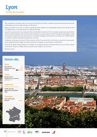 Lyon
  La Ville des Lumières




Ville cosmopolite et universitaire, ville d’art et de culture, ville d’histoire, de création, capitale de la gastronomie française et de la danse
contemporaine, Lyon est une ville qui bouge, une ville qui ose !
Depuis sa fondation en 43 avant JC, l’ancienne capitale des Gaules bénéficie d’une exceptionnelle situation entre l’Europe du Nord
et la Méditerranée, sur l’axe Saône-Rhône et au débouché des Alpes.
Aujourd’hui Lyon est à deux heures seulement de Paris, de Marseille et de Genève en TGV (train rapide). Deuxième plus grande ville de
France en nombre d’habitants, Lyon est première à bien des égards et a tout pour séduire. Une offre culturelle de haute qualité, une offre
de restaurants impressionnante, des petits bouchons aux adresses prestigieuses de Paul Bocuse, et la présence de 100’000 étudiants
qui rendront vos soirées mémorables auxquelles Lyon vous invite.
De Bellecour aux Terreaux, de St-Jean à St-Paul, du parc de la tête d’Or aux pentes de la Croix Rousse, ses quais et ses vieux quartiers
couleur pastel tels de petits villages, sont autant d’invitations au shopping, aux promenades et à la découverte.
Flânez dans la ville des soieries brochées d’or et d’argent, le soir, drapée de lumière, Lyon éblouit; découvrez par vous-même sa beauté
(consacrée par l’Unesco en 1998) et laissez-vous porter par son énergie et son art de vivre.
Bienvenue à Lyon !




Points clés
école
âge minimum             18
Étudiants par classe	 8-12
Internet gratuit


Cours
Groupe  privé
Préparations aux examens
DELF/DALF, TCF


Logement
chambres simples et doubles
Famille d’accueil
Appartement d’étudiants
Hôtel


Transfert
Lyon Saint-Exupéry
aéroport                          30 min.




                Paris •




                            Genève •
                      Lyon •
            • Bordeaux

                                   Nice•




22    www.esl-schools.org
 