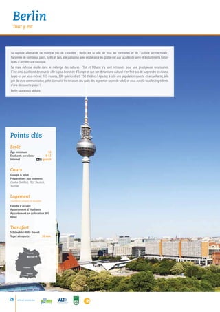 Berlin
  Tout y est




La capitale allemande ne manque pas de caractère ; Berlin est la ville de tous les contrastes et de l’audace architecturale            !
Parsemée de nombreux parcs, forêts et lacs, elle juxtapose avec exubérance les gratte-ciel aux façades de verre et les bâtiments histor-
iques d’architecture classique.
Sa vraie richesse réside dans le mélange des cultures  l’Est et l’Ouest s’y sont retrouvés pour une prodigieuse renaissance.
                                                             :
C’est ainsi qu’elle est devenue la ville la plus branchée d’Europe et que son dynamisme culturel n’en finit pas de surprendre le visiteur.
Jugez-en par vous-même : 165 musées, 300 galeries d’art, 150 théâtres ! Ajoutez à cela une population ouverte et accueillante, à la
joie de vivre communicative, prête à envahir les terrasses des cafés dès le premier rayon de soleil, et vous avez là tous les ingrédients
d’une découverte plaisir !
Berlin saura vous séduire.




Points clés
école
âge minimum             16
Étudiants par classe	 8-12
Internet gratuit


Cours
Groupe  privé
Préparations aux examens
Goethe Zertifikat, TELC Deutsch,
TestDAF


Logement
chambres simples et doubles
Famille d’accueil
Appartement d’étudiants
Appartement en collocation WG
Hôtel


Transfert
Schönefeld-Willy Brandt
Tegel aéroports        30 min.




                • Hamburg

                  Berlin •



            • Frankfurt



                  München
          • Freiburg    •




26    www.esl-schools.org
 