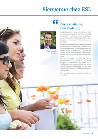 Bienvenue chez ESL

                   Chère étudiante,
                   cher étudiant,
                   Il est des lieux où l’on ne fait que passer. Montreux, Berlin,
                   Lyon ou Freiburg font partie de ceux où l’on revient. ESL
                   n’a pas choisi ces destinations au hasard. Accueillantes
                   et conviviales, ces villes sont idéales pour faire un séjour
                   linguistique en immersion digne de ce nom. Vous ne serez
                   pas déçus.
                   Ajoutez à cela un enseignement performant dispensé
                   par des professeurs compétents, des cours interactifs et
                   motivants qui permettent un apprentissage durable, des
 Fabien Produit    examens officiels qui lancent votre CV sur orbite, des
       Directeur   activités variées et des excursions passionnantes...
                   avec ESL, vous avez l’assurance d’être entre de bonnes
                   mains.
                   En tant que directeur des écoles ESL, je suis
                   personnellement fier du travail de nos équipes
                   pédagogiques et administratives. Elles mettent tout en
                   œuvre pour que votre séjour soit un succès dans tous les
                   domaines. Un signe qui ne trompe pas : plus de la moitié
                   de nos étudiants viennent par recommandation d’un ami
                   ou d’un proche.
                   Nous nous réjouissons de vous accueillir dans l’une de
                   nos écoles !”




                                                               www.esl-schools.org   3
 