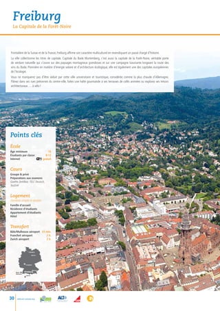 Freiburg
  La Capitale de la Forêt-Noire




Frontalière de la Suisse et de la France, Freiburg affirme son caractère multiculturel en revendiquant un passé chargé d’histoire.
La ville collectionne les titres de capitale. Capitale du Bade Wurtemberg, c’est aussi la capitale de la Forêt-Noire, véritable porte
de verdure naturelle qui s’ouvre sur des paysages montagneux grandioses et sur une campagne luxuriante longeant la route des
vins du Bade. Pionnière en matière d’énergie solaire et d’architecture écologique, elle est également une des capitales européennes
de l’écologie.
Vous ne manquerez pas d’être séduit par cette ville universitaire et touristique, considérée comme la plus chaude d’Allemagne.
Flânez dans ses rues piétonnes du centre-ville, faites une halte gourmande à ses terrasses de cafés animées ou explorez ses trésors
architecturaux … à vélo !




Points clés
école
âge minimum             16
Étudiants par classe	 8-12
Internet gratuit


Cours
Groupe  privé
Préparations aux examens
Goethe Zertifikat, TELC Deutsch,
TestDAF


Logement
chambres simples et doubles
Famille d’accueil
Résidence d’étudiants
Appartement d’étudiants
Hôtel


Transfert
Bâle/Mulhouse aéroport  55 min.
Francfort aéroport         2 h.
Zurich aéroport            2 h.



                       • Hamburg

                              Berlin •




                   • Frankfurt



                              München
     Basel /      •Freiburg •
     Mulhouse •
                   • Zürich




30    www.esl-schools.org
 