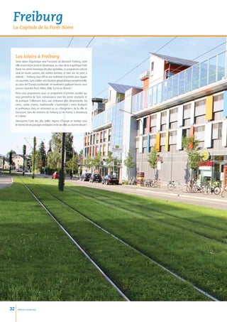 Freiburg
 La Capitale de la Forêt-Noire




     Les loisirs à Freiburg
     Votre séjour linguistique sera l’occasion de découvrir Freiburg, cette
     ville universitaire jeune et dynamique, au cœur de la magnifique Forêt
     Noire. Un centre historique des plus agréables, un programme culturel
     varié en toutes saisons, des soirées animées, et bien sûr, du sport à
     volonté… Freiburg vous offrira une multitude d’activités pour égayer
     vos journées. Sans oublier une situation géographique exceptionnelle,
     au cœur de l’Europe occidentale : en seulement quelques heures, vous
     pourrez rejoindre Paris, Milan, Bâle, Zurich ou Munich !
     Nous vous proposerons aussi un programme d’activités sociales qui
     vous permettra de faire connaissance avec les autres étudiants et
     de pratiquer l’allemand dans une ambiance plus décontractée. Au
     menu  soirée cinéma, traditionnelle « 
           :                               Stammtisch  entre étudiants
                                                       »
     et professeurs dans un restaurant ou un « Biergarten » de la ville, et
     excursions dans les environs de Freiburg ou en France, à Strasbourg
     et Colmar.
     Découvrirez l’une des plus belles régions d’Europe et tombez sous
     le charme de ses paysages verdoyants et de ses villes au charme désuet !




32     www.esl-schools.org
 