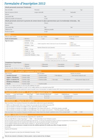 Formulaire d’inscription 2012
    Détails personnels concernant l’étudiant(e) :
    Nom de famille :                                                       Prénom(s) :                                                                Sexe :                                          âge :
    Date de naissance (J /M /A) :                                          Langue maternelle :                                                                            Nationalité :
    Adresse :
    Code postal / Ville :                                                                         Pays :                                                                  Etat :
    Téléphone portable de l’étudiant(e) :                                                         E-mail :
    Détails personnels concernant la personne de contact durant le séjour (parents/tuteur pour les étudiant(e)s mineur(e)s, -18) :
    Nom de famille :                                                                              Prénom :
    Adresse :
    Code postal / Ville :                                                                         Pays :                                                                  Etat :
    Téléphone fixe :                                                                              Téléphone portable :
    Numéro d’urgence :                                                                            E-mail :

    Cours
    Début du séjour (J/M/A) :                                                    Fin du séjour (J/M/A) :                                                               Nombre de semaines :
    Ecole de destination :                     m Montreux                                 m Lyon                              m Berlin                                  m Freiburg
    Type de cours :                            m STANDARD - 20 lps :
                                               m INTENSIF - 25 lps :                                                                                                    q Affaires
                                                                                  à Berlin uniquement, thème à choisir pour le cours de communication :                 q Culture à Berlin
                                               m PREMIUM - 30 lps :                                                                                                     q Hôtellerie  Gastronomie
                                               m PRIVé :               Nombre d’heures de cours / semaine :
                                               m COMBI 5 - 25 lps :
                                               m COMBI 10 - 30 lps :
                                               m EXAM PREP - 25 lps :              q DELF B1                                         q DELF B2                               q DALF C1
                                               m EXAM PREP PREMIUM - 30 lps :      q Goethe Zertifikat B1                            q Goethe Zertifikat B2                  q Goethe Zertifikat C1
                                                                                                  q TestDaf B2                       q TestDaf C1
                                                                                                  q TCF, veuillez préciser quel niveau vous estimez avoir :
                                                                                                  q TELC Deutsch, veuillez préciser quel niveau vous estimez avoir :
    Compétences linguistiques :
    Niveau écrit :                      m Débutant                                        m Elémentaire                             m Intermédiaire                                  m Avancé
    Niveau oral :	                      m Débutant                                        m Elémentaire                             m Intermédiaire                                  m Avancé
    Nombre d’années d’études du français / de l’allemand :

    Logement - à compléter uniquement si besoin
    Date d’arrivée :                                                             Date de départ :                                                                         Nombre de semaines :
    m Famille d’accueil                  m Chambre simple                        m Chambre double                            m Petit-déjeuner                             m Demi-pension (repas du soir)
    m Appart. d’étudiants                m Chambre simple                        m Chambre double
    m Appart. en colocation WG           m Chambre simple                        m Chambre double                    m Sans repas                    m Petit-déjeuner                m Demi-pension (repas du soir)
    m Résidence d’étudiants              m Chambre simple
    m Studio                         m Chambre simple                       m Chambre double
    Suivez-vous un régime particulier ou avez-vous des problèmes de santé ?
    Avez-vous des requêtes particulières à ce sujet ? (si oui, veuillez spécifier sur un document annexe SVP)*
    *Nous essaierons de répondre à cette requête dans la mesure du possible, mais ce n’est pas garanti. Les requêtes formulées APRES l’envoi du formulaire d’inscription ne pourront être prises en considération.

    Transferts aéroports - à compléter uniquement si besoin
    m Genève         m Lyon Saint-Exupéry      m Berlin Tegel        m Berlin Schönefeld / Willy Brandt      m Zurich      m Bâle/Mulhouse       m Francfort
    Date d’arrivée  (J /M /A) : _______________________    Heure : ____________________ No. de vol : ________________________   En provenance de : ______________________________________
    Date de départ(J /M /A) :______________________    Heure : ____________________ No. de vol : ________________________       A destination de :   ______________________________________

    Assurance - Obligation de compléter
    Avez-vous besoin d’une couverture d’assurance de santé/accidents valide dans le pays de destination ?
    m NON, je suis déjà assuré(e). Dans ce cas, envoyez-nous une copie de votre certificat d’assurance SVP.
    m OUI, je souhaite en contracter une valable en Suisse. 180 CHF de cotisation mensuelle.
    m OUI, je souhaite en contracter une valable en France/Allemagne. Pour citoyens de la zone EU = 39 EUR de cotisation mensuelle.
    m OUI, je souhaite en contracter une valable en France/Allemagne. Pour non-citoyens de la zone EU = 79 EUR de cotisation mensuelle.
    Avez-vous besoin d’une couverture d’assurance annulation pour le séjour réservé (la cotisation représente environ 3 % du montant total) ?        m NON                                      m OUI

    Divers - à lire attentivement
    De quelle manière avez-vous été informé(e) des programmes ESL ? Spécifiez SVP :
    Avez vous déjà effectué un séjour linguistique ?   m NON   m OUI, dans le lieu et avec l’entreprise suivants :
    Des frais d’inscription sont ajoutés aux divers tarifs spécifiés dans cette brochure : 110 CHF pour les programmes en Suisse, 75 EUR pour les programmes en France/Allemagne.
    Pour les inscriptions tardives, moins de 2 semaines avant le début des cours, des frais particuliers sont ajoutés : 50 CHF / 35 EUR.
    Pour les requêtes de logement dans des hôtels, pensions, auberges, etc.., des frais particuliers sont ajoutés : 110 CHF / 75 EUR.
    Je soussigné(e), ai pris connaissance et accepte les termes des conditions générales ESL (veuillez vous référer à la page concernée) :
                                                                                                                                                                                                         Votre conseiller :
    Lieu  date :
    Signature de l’étudiant(e) :

    Signature des parents ou tuteur (pour les étudiant(e) mineur(e)s, -18 ans) :

    Merci de nous retourner ce formulaire à l’adresse postale, e-mail ou numéro de fax, tel indiqués :
#
 