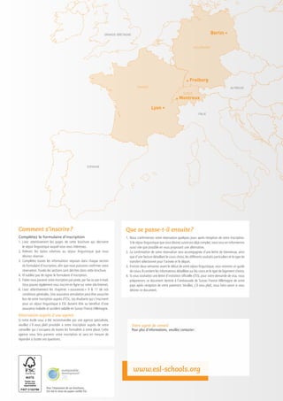 GRANDE-BRETAGNE                                                                  Berlin •

                                                                                                                                             ALLEMAGNE




                                                                                                                                      • Freiburg
                                                                                               FRANCE                                                                      AUTRICHE
                                                                                                                                    SUISSE

                                                                                                                              • Montreux
                                                                                                         Lyon •
                                                                                                                                                ITALIE




                                                               ESPAGNE




Comment s’inscrire ?                                                                 Que se passe-t-il ensuite ?
Complétez le formulaire d’inscription                                                1.	 Nous confirmerons votre réservation quelques jours après réception de votre inscription.
1.	Lisez attentivement les pages de cette brochure qui décrivent                     	 Si le séjour linguistique que vous désirez suivre est déjà complet, nous vous en informerons
	 le séjour linguistique auquel vous vous intéressez.                                	 aussi vite que possible en vous proposant une alternative.
2.	Relevez les dates relatives au séjour linguistique que vous                       2.	 La confirmation de votre réservation sera accompagnée d’une lettre de bienvenue, ainsi
	 désirez réserver.                                                                  	 que d’une facture détaillant le cours choisi, les différents souhaits particuliers et le type de
3.	Complétez toutes les informations requises dans chaque section                    	 transfert sélectionné pour l’arrivée et le départ.
	 du formulaire d’inscription, afin que nous puissions confirmer votre               3.	 Environ deux semaines avant le début de votre séjour linguistique, vous recevrez un guide
	 réservation. Toutes les sections sont décrites dans cette brochure.                	 de cours. Il contient les informations détaillées sur les cours et le type de logement choisis.
4.	 N’oubliez pas de signer le formulaire d’inscription.                             4.	 Si vous souhaitez une lettre d’invitation officielle d’ESL pour votre demande de visa, nous
5.	 Faites nous parvenir votre inscription par poste, par fax ou par e-mail.         	 préparerons ce document destiné à l’ambassade de Suisse / France /  llemagne de votre
                                                                                                                                                                  A
	 Vous pouvez également vous inscrire en ligne sur notre site Internet.              	 pays après réception de votre paiement. Veuillez, s’il vous plaît, nous faire savoir si vous
6.	Lisez attentivement les chapitres «      assurances  9  11 de nos
                                                        »                            	 désirez ce document.
	 conditions générales. Une assurance annulation peut être souscrite
	 lors de votre inscription auprès d’ESL. Les étudiants qui s’inscrivent
	 pour un séjour linguistique à ESL doivent être au bénéfice d’une
	 assurance maladie et accident valable en Suisse / France / Allemagne.
Réservation auprès d’une agence
Si notre école vous a été recommandée par une agence spécialisée,
veuillez s’il vous plaît procéder à votre inscription auprès de votre                      Votre agent de conseil
conseiller qui s’occupera de toutes les formalités à votre place. Cette                    Pour plus d’informations, veuillez contacter :
agence nous fera parvenir votre inscription et sera en mesure de
répondre à toutes vos questions.




                                                                                            www.esl-schools.org

                       Pour l’impression de ses brochures,
                       ESL fait le choix du papier certifié FSC.
 