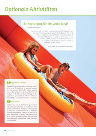 Optionale Aktivitäten

                                     Erinnerungen für ein Leben lang!
                                            Damit noch nicht genug?

                                                   Sie möchten noch mehr Sport, Emotionen, Abenteuer oder Adrenalin? Dann
                                                       hat unser Animationsteam an Sie gedacht. Werfen Sie einen Blick auf die
                                                           Liste mit den angebotenen Zusatzaktivitäten und entdecken Sie all die
                                                               spannenden Möglichkeiten, die sich Ihnen auftun. Nutzen Sie Ihren
                                                                   Aufenthalt zu 200%, entdecken Sie neue Sportarten, nehmen Sie
                                                                       an aufregenden Ausflügen teil und lernen Sie Freunde aus
                                                                           allen Ecken der Welt kennen!

                                                                                 Mit ESL erwarten Sie Erinnerungen für ein Leben lang!




               Sports  Freizeit
     Das zusätzliche Aktivitätenprogramm „Sport und Freizeit“
     richtet sich an ESL-Studierende, die besondere Sportarten
     wie Mountainbiken, Skaten oder Eislaufen ausüben
     möchten. Die Teilnahme an den Freizeitaktivitäten und
     Ausflügen ist ebenfalls freiwillig. Unabhängig von der
     Gegend Ihres Sprachaufenthalts steht eine Vielzahl an
     Zusatzaktivitäten auf dem gesamten Campus zur Verfügung.

               Abenteuer
     Mit ESL werden auch die Waghalsigsten ganz bestimmt
     nicht enttäuscht werden! Das von qualifizierten Profis
     betreute Zusatzprogramm „Abenteuer“ wurde eingeführt,
     um wahre Fans von starken Emotionen auf ihre Kosten
     zu bringen. Mit Paragleiten, Klettern in der Halle und im
     Freien, Wakeboarden, Big Banana sowie Karting haben
     wir in unserem Abenteuerprogramm eine erstaunliche
     Mischung mit Höhe, Geschwindigkeit, Gleiten und Wasser
     zusammengestellt.




14    www.esl-schools.org
 