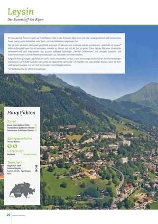 Leysin
Der Sauerstoff der Alpen




Der bezaubernde Ferienort Leysin auf 1.263 Metern Höhe in den Schweizer Alpen kann sich über aussergewöhnlich viel Sonnenschein
freuen, was zu seiner Beliebtheit unter Sport- und Naturliebhabern beigetragen hat.
Das seit mehr als einem Jahrhundert geschätzte und kaum 30 Minuten vom Genfersee und der wunderbaren Landschaft von Lavaux*
entfernte Reiseziel Leysin hat es verstanden, attraktiv zu bleiben und mit der Zeit zu gehen. Dabei hat der Ort seine Infrastruktur
weiterentwickelt und insbesondere das äusserst exklusive Gütesiegel „Familien willkommen“ mit strengen Qualitäts- und
Sicherheitskriterien in punkto Freizeitveranstaltungen und Aktivitäten für Kinder erhalten.
Aufgrund dieser günstigen Lage haben wir uns für Leysin entschieden, um dort unsere Juniorcamps durchzuführen, damit unsere jungen
Schülerinnen und Schüler zusätzlich zum Lernen der Sprache hier viel frische Luft einatmen und Spass erleben können, wenn Sie Ihren
Lieblingssport ausüben und sich Ihrer bevorzugten Freizeittätigkeit widmen.
*Im Weltkulturerbe der UNESCO eingetragen




Hauptfakten
Kurse
Dauer einer Lektion (Min.)  45
Standardkurs (Lektionen / Woche)15
Intensivkurs (Lektionen / Woche) 20


Sportpauschalen
Tennis / Reiten



Unterkunft
Residenz                     Vierbettzimmer


Transferts
Flughafen Genf
Bahnhof Leysin
Luzern, Zürich, Egerkingen,
Bern




                         Zurich •



               • Berne


              • Leysin

     Genève
                                    • Lugano




20     www.esl-schools.org
 