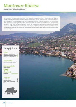 Montreux-Riviera
Die Perle der Schweizer Riviera




„Du möchtest in einer aussergewöhnlichen Natur einen Sprachaufenthalt absolvieren und in einer der schönsten Gegenden
der Schweiz Französisch lernen. Dann drängt sich Montreux auf” Montreux am Ufer des Genfersees im französischsprachigen Teil
der Schweiz genießt ein mildes und angenehmes Mikro-Klima, das dem Ort einen Mittelmeer-Touch verleiht und ihm den Namen
„Perle der Schweizer Riviera” eingebracht hat. Wenn der Spaziergänger die von Bäumen umsäumten Promenaden entlangschlendert,
dann wird er immer wieder vom atemberaubenden Panorama, das seine Augen in Staunen versetzt, hingerissen. Diese Gegend
zwischen See und Bergen hat eine aussergewöhnliche Auswahl an Sport und Kulturveranstaltungen. Montreux veranstaltet Events von
internationaler Wichtigkeit, wie das Montreux Jazz Festival oder den Weihnachtsmarkt, die seit vielen Jahren zum Ruf dieses schönen
Ferienorts beitragen.




Hauptfakten
Kurse
Dauer einer Lektion (Min.)  45
Standardkurs (Lektionen / Woche)20
Intensivkurs (Lektionen / Woche) 25


Zusatzkurse
Konversationkurs  Privatkurs


Sportpauschalen
Segeln / Tanzen 



Unterkunft
Gastfamilie                     Doppelzimmer


Transfers
Flughafen Genf
Bahnhof Montreux
Luzern, Zürich, Egerkingen,
Bern




                          Zurich •



                • Berne


              • Montreux

     Genève
                                     • Lugano




24     www.esl-schools.org
 