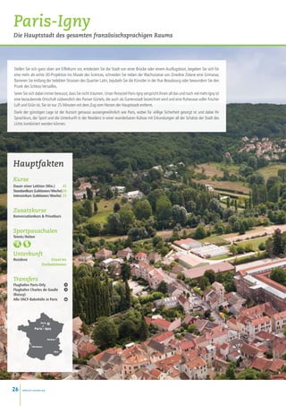 Paris-Igny
Die Hauptstadt des gesamten französischsprachigen Raums




Stellen Sie sich ganz oben am Eiffelturm vor, entdecken Sie die Stadt von einer Brücke oder einem Ausflugsboot, begeben Sie sich für
eine mehr als echte 3D-Projektion ins Musée des Sciences, schneiden Sie neben der Wachsstatue von Zinedine Zidane eine Grimasse,
flanieren Sie entlang der belebten Strassen des Quartier Latin, bejubeln Sie die Künstler in der Rue Beaubourg oder bewundern Sie den
Prunk des Schloss Versailles.
Seien Sie sich dabei immer bewusst, dass Sie nicht träumen. Unser Reiseziel Paris-Igny verspricht Ihnen all das und noch viel mehr.Igny ist
eine bezaubernde Ortschaft südwestlich des Pariser Gürtels, die auch als Gartenstadt bezeichnet wird und eine Ruheoase voller frischer
Luft und Grün ist. Sie ist nur 25 Minuten mit dem Zug vom Herzen der Hauptstadt entfernt.
Dank der günstigen Lage ist der Kursort genauso aussergewöhnlich wie Paris, wobei für völlige Sicherheit gesorgt ist und dabei Ihr
Sprachkurs, der Sport und die Unterkunft in der Residenz in einer wunderbaren Kulisse mit Erkundungen all der Schätze der Stadt des
Lichts kombiniert werden können.




Hauptfakten
Kurse
Dauer einer Lektion (Min.)  45
Standardkurs (Lektionen / Woche)20
Intensivkurs (Lektionen / Woche) 25


Zusatzkurse
Konversationkurs  Privatkurs


Sportpauschalen
Tennis / Reiten 



Unterkunft
Residenz                   Einzel-bis
                      Dreibettzimmer


Transfers
Flughafen Paris-Orly
Flughafen Charles de Gaulle
(Roissy)
Alle SNCF-Bahnhöfe in Paris




                     Paris
                       •
                     •
                Paris - Igny


                             Genève •


             • Bordeaux

                                   Nice




26    www.esl-schools.org
 