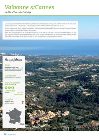 Valbonne s/Cannes
La Côte d’Azur, die Prächtige




„Für einen Sprachaufenthalt im Süden Frankreichs unter dem Zeichen der Vielfalt mit Lernen, Sonne und Meer nimmt dich die Côte d’Azur
mit offenen Armen auf… Werde ein Star in Französisch und komme mit funkelnden Augen wieder nach Hause.”
Die Kino-, Gastronomie-, Sport- und Tourismushochburg Côte d’Azur breitet sich auf etwa 50 Kilometern zwischen Cannes und Monaco
aus und wird vom internationalen Flughafen Nizza bedient.
Neben den Luxusgeschäften und der prunkvollen Croisette lädt Sie der Duft der Natur über Cannes ein, das Mittelmeerklima voll und
ganz zu geniessen. Mit dem gewaltigen Mittelmeer, dem Charme der Alpen in der Provence, den lebendigen Städten am Meer und den
malerischen Städtchen trifft an der Côte d’Azur alles für einen unvergesslichen Sprachaufenthalt zusammen!




Hauptfakten
Kurse
Dauer einer Lektion (Min.)  45
Standardkurs (Lektionen / Woche)20
Intensivkurs (Lektionen / Woche) 25


Zusatzkurse
Konversationkurs  Privatkurs


Sportpauschalen
Tennis / Tauchen / Golf



Unterkunft
Residenz                Einzel- und
                     Zweibettzimmer


Transfers
Flughafen Nizza
Bahnhof Antibes




                 Paris •




                            Genève •


            • Bordeaux

                                  Nice
                                       •
                                       Valbonne
                                       s/Cannes




28    www.esl-schools.org
 