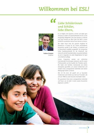 Willkommen bei ESL!

                   Liebe Schülerinnen
                   und Schüler,
                   liebe Eltern,
                   Es ist möglich, eine Sprache zu lernen und dabei ganz
                   viel Spass zu haben. Ein Sprachaufenthalt mit ESL ist eine
                   einzigartige Gelegenheit, eine neue Sprache zu erlernen
                   und neue Freunde aus allen Ecken der Welt in einem
                   Umfeld für wunderbare aktive Ferien kennen zu lernen.
                   Wir haben heute eines der grössten Angebote für
                   Ferienkurse in Europa für Sie. Unsere verschiedenen
                   Kurszentren wurden in der Schweiz, in Frankreich und
                   in Deutschland sorgfältig ausgewählt. Sie entsprechen
                   hohen Qualitätsstandards für die Unterkunft, den
 Fabien Produit    Unterricht und die Freizeitaktivitäten. Ausserdem befinden
        Direktor   sie sich in Gegenden mit vielen Möglichkeiten für Sport
                   und attraktive Ausflüge.
                   Unsere Programme werden von zahlreichen
                   internationalen Einrichtungen anerkannt, was für unsere
                   Professionalität und die Qualität der Produkte spricht.
                   Wir haben eine familiäre, motivierende und sichere
                   Atmosphäre geschaffen, um unseren Schülerinnen und
                   Schülern einen unvergesslichen Aufenthalt unter besten
                   Bedingungen bieten zu können.
                   Wer mit ESL lernt, der gesellt sich zu Tausenden
                   Schülerinnen und Schülern aus mehr als 70 Ländern, die
                   sich seit 1996 für unsere Kursorte entschieden haben.
                   Wir garantieren Ihnen einen unvergesslichen Aufenthalt
                   und freuen uns, Sie bald in einem unserer Kurszentren
                   begrüssen zu dürfen. “




                                                            www.esl-schools.org   3
 