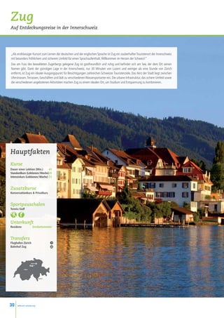 Zug
Auf Entdeckungsreise in der Innerschweiz




„Als erstklassiger Kursort zum Lernen der deutschen und der englischen Sprache ist Zug ein zauberhafter Touristenort der Innerschweiz
mit besonders fröhlichem und sicherem Umfeld für einen Sprachaufenthalt. Willkommen im Herzen der Schweiz!”
Das am Fuss des bewaldeten Zugerbergs gelegene Zug ist gastfreundlich und ruhig und befindet sich am See, der dem Ort seinen
Namen gibt. Dank der günstigen Lage in der Innerschweiz, nur 30 Minuten von Luzern und weniger als eine Stunde von Zürich
entfernt, ist Zug ein idealer Ausgangspunkt für Besichtigungen zahlreichen Schweizer Touristenziele. Das Herz der Stadt liegt zwischen
Uferstrassen, Terrassen, Geschäften und lädt zu verschiedenen Wassersportarten ein. Die urbane Infrastruktur, das sichere Umfeld sowie
die verschiedenen angebotenen Aktivitäten machen Zug zu einem idealen Ort, um Studium und Entspannung zu kombinieren.




Hauptfakten
Kurse
Dauer einer Lektion (Min.)  45
Standardkurs (Lektionen / Woche)20
Intensivkurs (Lektionen / Woche) 25


Zusatzkurse
Konversationkurs  Privatkurs


Sportpauschalen
Tennis / Golf



Unterkunft
Residenz               Dreibettzimmer


Transfers
Flughafen Zürich
Bahnhof Zug




                      Zürich
                     Zug •
            • Bern




                               • Lugano




30    www.esl-schools.org
 