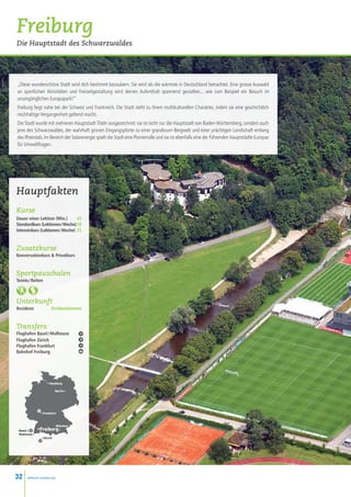 Freiburg
Die Hauptstadt des Schwarzwaldes




„Diese wunderschöne Stadt wird dich bestimmt bezaubern. Sie wird als die wärmste in Deutschland betrachtet. Eine grosse Auswahl
an sportlichen Aktivitäten und Freizeitgestaltung wird deinen Aufenthalt spannend gestalten... wie zum Beispiel ein Besuch im
unumgänglichen Europapark!“
Freiburg liegt nahe bei der Schweiz und Frankreich. Die Stadt steht zu ihrem multikulturellen Charakter, indem sie eine geschichtlich
reichhaltige Vergangenheit geltend macht.
Die Stadt wurde mit mehreren Hauptstadt-Titeln ausgezeichnet: sie ist nicht nur die Hauptstadt von Baden-Württemberg, sondern auch
jene des Schwarzwaldes, der wahrhaft grünen Eingangspforte zu einer grandiosen Bergwelt und einer prächtigen Landschaft entlang
des Rheintals. Im Bereich der Solarenergie spielt die Stadt eine Pionierrolle und sie ist ebenfalls eine der führenden Hauptstädte Europas
für Umweltfragen.




Hauptfakten
Kurse
Dauer einer Lektion (Min.)  45
Standardkurs (Lektionen / Woche)20
Intensivkurs (Lektionen / Woche) 25


Zusatzkurse
Konversationkurs  Privatkurs


Sportpauschalen
Tennis / Reiten



Unterkunft
Residenz             Dreibettzimmer


Transfers
Flughafen Basel / Mulhouse
Flughafen Zürich
Flughafen Frankfurt
Bahnhof Freiburg




                   • Hamburg

                          Berlin •




               • Frankfurt



                            München
 Basel /      •Freiburg •
 Mulhouse •
               • Zürich




32    www.esl-schools.org
 