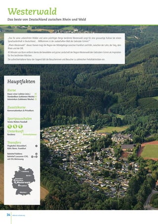 Westerwald
Das beste von Deutschland zwischen Rhein und Wald




„Das für seine unberührten Wälder und seine prächtigen Berge berühmte Westerwald sorgt für eine grossartige Kulisse bei einem
Sprachaufenthalt in Deutschland… Willkommen in der zauberhaften Welt der Gebrüder Grimm!”
„Rhein-Westerwald”: diesen Namen trägt die Region der Mittelgebirge zwischen Frankfurt und Köln, zwischen der Lahn, der Sieg, dem
Rhein und der Dill.
45 Minuten von Bonn entfernt diente die bewaldete und grüne Landschaft der Region Westerwald den Gebrüdern Grimm als Inspiration
für ihre berühmten Märchen.
Die aufrechterhaltene Natur der Gegend lädt die Besucherinnen und Besucher zu zahlreichen Freiluftaktivitäten ein.




Hauptfakten
Kurse
Dauer einer Lektion (min.)  45
Standardkurs (Lektionen / Woche)20
Intensivkurs (Lektionen / Woche) 25


Zusatzkurse
Konversationkurs  Privatkurs


Sportpauschalen
Tennis / Reiten / Fussball



Unterkunft
Residenz             Dreibettzimmer


Transfers
Flughafen Düsseldorf,
Köln / Bonn, Frankfurt

Bahnhof Koblenz
Bahnhof Lausanne (CH),                 +
mit ESL-Betreuung




                   • Hamburg

                            Berlin •
          Düsseldorf
           Köln/Bonn

          •Westerwald
                 Frankfurt



                 München •




34    www.esl-schools.org
 