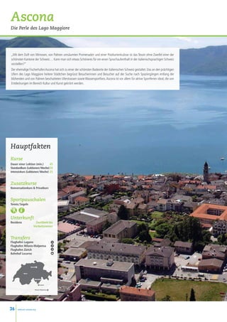 Ascona
Die Perle des Lago Maggiore




„Mit dem Duft von Mimosen, von Palmen umsäumten Promenaden und einer Postkartenkulisse ist das Tessin ohne Zweifel einer der
schönsten Kantone der Schweiz… Kann man sich etwas Schöneres für ein einen Sprachaufenthalt in der italienischsprachigen Schweiz
vorstellen?”
Der ehemalige Fischerhafen Ascona hat sich zu einer der schönsten Badeorte der italienischen Schweiz gestaltet. Das an den prächtigen
Ufern des Lago Maggiore heitere Städtchen begrüsst Besucherinnen und Besucher auf der Suche nach Spaziergängen entlang der
blühenden und von Palmen beschatteten Uferstrassen sowie Wassersportfans. Ascona ist vor allem für aktive Sportferien ideal, die von
Entdeckungen im Bereich Kultur und Kunst gekrönt werden.




Hauptfakten
Kurse
Dauer einer Lektion (min.)  45
Standardkurs (Lektionen / Woche)20
Intensivkurs (Lektionen / Woche) 25


Zusatzkurse
Konversationkurs  Privatkurs


Sportpauschalen
Tennis / Segeln



Unterkunft
Residenz                 Zweitbett-bis
                        Vierbettzimmer


Transfers
Flughafen Lugano
Flughafen Milano-Malpensa
Flughafen Zürich
Bahnhof Locarno



                     Zürich



            • Bern



                          Ascona
                              •
                                  L
                                  Lugano


                          Milano-Malpensa
                                    Milan




36    www.esl-schools.org
 