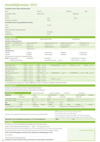 Anmeldeformular 2012
    Persönliche Daten des(r) Teilnehmers(in)
    Name :                                                                Vorname :                                                            Geschlecht :                                  Alter :
    Geburtsdatum (T/M/J) :                                                Muttersorache :                                                                      Nationalität :
    Strasse :
    PLZ, Ort :                                                                                  Land :                                                            Kanton :
    Handynummer (Schüler):                                                                      E-mail :
    Persönliche Daten des gesetzlichen Vertreters
    Name :                                                                                      Vorname:
    Strasse :
    Adresse während des Sprachaufenthaltes: :
    Tel (privat) :                                                                              Tel (Handy) :
    Notfallnummer :                                                                              E-mail :

    unterricht
    Kursbeginn Datum (T/M/J) :                                                   Kursende Datum (T/M/J) :                                                     Anzahl Wochen :
    Sprache und kurszentrum :
    Französisch : m Leysin-Teens (13-17)     m Leysin-Juniors (8-14)                     m Montreux-Riviera (14-17)            m Valbonne s/Cannes (13-17)                    m Paris-Igny (13-17)
    Englisch : m Leysin-Juniors (8-14)       m Zug (13-17)                               m Ascona (13-17)                      m Westerwald (10-17)                           m Paris-Igny (13-17)
    Deutsch :                                m Zug (13-17)                               m Westerwald (10-17)                  m Freiburg (13-17)
    Italienisch :                            m Ascona (13-17)
    Sprachniveau :
    Schriftlich :                            m Anfänger                                  m Elementarstufe                      m Mittelstufe                                  m Fortgeschritten
    Mündlich :                               m Anfänger                                  m Elementarstufe                      m Mittelstufe                                  m Fortgeschritten
    Wie lange lernt der Schüler schon die gewählte Sprache :
    Kurse : Gruppeunterricht :               m Standardkurs                              m Intensivkurs                                                  m DAY CAMP (nur in Paris-Igny)
                Zusatzkurs (max.1/Woche) :                                               m Konversation (2x  /Wo.) ___Anz. W.                            m Privat (5x  /Wo.) ___Anz. W.

    Sportpauschalen (max. 1 Pauschal/W.) Bitte geben Sie die gewünschte Anzahl der Wochen an.
    Leysin-Teens (13-17)                m Tennis ___Anz. W.       m Reiten ___Anz. W.            m Ski /Snowboarden ___Anz. W.                       m Adrenalin ___Anz. W.              m Tanzen ___Anz. W.
    Leysin-Juniors (8-14)               m Tennis ___Anz. W.       m Reiten ___Anz. W.
    Montreux-Riviera (14-17)            m Segeln___Anz. W.        m Tanzen___Anz. W.
    Paris-Igny (13-17)                  m Tennis ___Anz. W.       m Reiten ___Anz. W.
    Valbonne s/Cannes (13-17)           m Tennis ___Anz. W.       m « DISCOVER SCUBA» ___Anz. W. m « SCUBA /CMAS 1 » ___Anz. W.                      m « SCUBA /PADI  1 » ___Anz. W. m Golf ___Anz. W.
    Zug (13-17)                         m Tennis ___Anz. W.       m Golf ___Anz. W.
    Freiburg (13-17)                    m Tennis ___Anz. W.       m Reiten ___Anz. W.
    Westerwald (10-17)                  m Tennis ___Anz. W.       m Reiten ___Anz. W.            m Fussball ___Anz. W.
    Ascona (13-17)	                     m Tennis ___Anz. W.       m Segeln___Anz. W.
    !! Aus organisatorischen Gründen können Zusatzkurse und Sportpauschalen nicht zusammen in der gleichen Woche gebucht werden

    unterkunft
    Benötigen Sie eine spezielle Diät oder haben Sie gesundheitliche Probleme?
    Möchten Sie mit einem Freund/einer Freundin ein Zimmer teilen? (nicht garantiert)

    Transfers                                                 m Keine Transfer, Danke !            m bei An- und Abreise       m bei Anreise                m bei Abreise
    Flughafen:                m Genf                          m Zürich                          m Basel / Mulhouse    m Lugano                         m Milano Malpensa              m Köln /Bonn
                              m Düsseldorf                    m Frankfurt                       m Nizza               m Paris-CDG                      m Paris-Orly
    Anreise Datum (T/M/J) :____________________               Zeit : ________________           Flug nr : ____________________         Ankunft von : ____________________________
    Abreise Datum (T/M/J) :____________________               Zeit : ________________           Flug nr : ____________________         Ankunft nach: ___________________________
    Bus :                     m Luzern                        m Zürich                          m Egerkingen          m Bern
    Bahnhof :                 m Leysin                        m Montreux m Freiburg             m Antibes             m Zug          m Paris*          m Koblenz                      m Locarno
    Lausanne Bahnhof  Westerwald :                           m 10-14 Jahre                     m 15-17 Jahre         * Bitte geben Sie an, welcher SNCF-Bahnhof in Paris: .............................................

    versicherungen
                                                                                                                 m NEIN (bitte senden Sie uns eine Kopie Ihrer Versicherungspolizze)
                                                                                                                 m JA, für Schweiz, Preis von CHF 180 / Monat.
    Benötigen Sie eine gültige Krankenversicherung für die Schweiz/Frankreich/Deutschland?
                                                                                                                 m JA, für Deutschland / Frankreich (EU Bürger), Preis von EUR 39 / Monat.
                                                                                                                 m JA, für Deutschland / Frankreich (nicht EU Bürger), Preis von EUR 79 / Monat.
    Wünschen Sie eine Annulationsversicherung (ca. 3% des Gesamtpreises)?                                        m NEIN                                   m JA

    DiversES
    Wie haben Sie von ESL gehört (offizielle Beratungsstelle oder andere)? Bitte präzisieren:
    Haben Sie bereits einen Sprachaufenthalt gemacht? m NEIN m JA, Organisation und Ort :
    Bei Ausstellung der Rechnung wird eine Anmeldegebühr von CHF 110 in der Schweiz bzw. EUR 75 in Frankreich / Deutschland erhoben
    Bei später Anmeldung (ab 2 Wochen vor Beginn des Sprachaufenthalts) werden CHF 50 / EUR 35 Expressgebühren verrechnet.                                                      Beratung und Anmeldung…
    Ich bin mit den ESL-Bedingungen einverstanden (siehe „Allgemeine Geschäftsbedingungen“ Seite).

    Ort und Datum :

    Unterschrift des/der Erziehungsberechtigten:
    Wir bitten Sie, uns dieses Formular per Post, per E-Mail oder per Fax unterschrieben zurückzusenden.
#
 