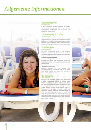 Allgemeine Informationen

                          Taschengeld-Service
                          Wie in der Bank!
                          In den ESL-Residenzen wird den Schülerinnen und Schülern
                          ein Taschengeldservice angeboten. Wie eine Bank ist das
                          Taschengeldservice täglich geöffnet, wobei die Teilnehmer Geld
                          einzahlen oder abheben können.

                          Internetzugang  Telefon
                          Keep connected!
                          Damit die Teilnehmenden den Kontakt mit ihrer Familie
                          aufrechterhalten können, geht nichts über einen Internetzugang. Alle
                          ESL-Schulen sind so eingerichtet, dass die Schülerinnen und Schüler
                          kostenlosen Zugang zu ihren E-mails haben. Ausserdem befinden sich
                          die Kurszentren in den Alpen in Gegenden mit gutem Handyempfang.

                          Versicherungen
                          Sicher verreisen!
                          Mit unserem Anmeldeformular können Sie die nachfolgend
                          beschriebenen zusätzlichen Versicherungen abschliessen. Diese
                          Versicherungen gelten in der Schweiz, in Frankreich oder in Deutschland.

                          Kranken-/Unfallversicherung
                          Bei einer Anmeldung zu einem unserer Programme müssen Sie
                          nachweisen, dass Sie über einen verpflichtenden Kranken- und
                          Unfallversicherungsschutz, der in Ihrem gewünschten Aufenthaltsland
                          gültig ist, verfügen.

                          Annulationsversicherung
                          Ausserdem empfehlen        wir     Ihnen     dringend, eine
                          Annulationsversicherung abzuschliessen, falls Sie in letzter
                          Minute ausser Stande sein sollten, am reservierten
                          Sprachaufenthalt teilzunehmen.

                          ESL-Betreuung
                          100% Sicherheit
                          Wir sorgen für die bestmögliche Umgebung, damit Ihr Aufenthalt
                          im Ausland zu einem wahren Erfolg wird. Die Betreuung unserer
                          Schülerinnen und Schüler ist effizient und diskret, sowie auf das
                          Alter und die reservierte Unterkunftsart angepasst. Auf diese
                          Weise kann jeder und jede den Aufenthalt voll und ganz in völliger
                          Sicherheit geniessen. Vom ersten bis zum letzten Tag ist das ESL-
                          Team anwesend und da, um allen Teilnehmendem die geforderte
                          Unterstützung zu bieten, sowie für die notwendige Sicherheit zu
                          sorgen. In den ESL-Residenzen gewährleistet eine Aufsicht rund
                          um die Uhr eine optimale Betreuung. Diejenigen, die sich für die
                          Gastfamilie entscheiden, haben mehr Freizeit, wenn die Eltern damit
                          einverstanden sind. Eine Notfallnummer ist rund um die Uhr in jedem
                          ESL-Kurszentrum verfügbar.




6   www.esl-schools.org
 