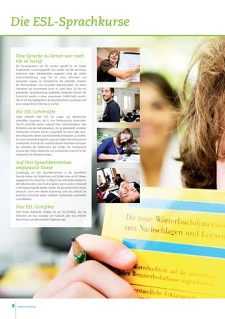 Die ESL-Sprachkurse

    Eine Sprache zu lernen war noch
    nie so lustig!
    Die Kursprogramme von ESL wurden speziell für die jungen
    Studierenden zusammengestellt und werden auf die Kenntnisse
    eines/einer jeden Teilnehmenden angepasst. Dank der soliden
    Unterrichtserfahrung sorgt ESL für einen effizienten und
    amüsanten Zugang zur Fremdsprache. Die Lehrkräfte schenken
    der Kommunikation eine besondere Aufmerksamkeit. Sie bieten
    interaktive und motivierende Kurse an, dank dieser Sie die neu
    erworbenen Sprachkenntnisse problemlos anwenden können. Die
    Fortschritte werden in einem angenehmen Umfeld leicht erreicht.
    Dies ist die Traumgelegenheit, die Sprachkenntnisse auszubauen und
    eine unvergessliche Erfahrung zu machen.

    Die ESL-Lehrkräfte
    Unser Lehrteam setzt sich aus jungen und dynamischen
    Lehrkräften zusammen, die in ihrer Muttersprache unterrichten.
    Die ESL-Lehrkräfte werden aufgrund ihres Unterrichtstalents, ihrer
    Motivation und der Aufmerksamkeit, die sie jedem/jeder einzelnen
    Studierenden schenken können, ausgewählt. Sie setzen alles darin,
    eine entspannte, heitere und motivierende Atmosphäre zu schaffen.
    Der Unterrichtsinhalt entspricht so gut wie möglich den Interessen der
    Studierenden. Auch bei den ausserschulischen Aktivitäten ermutigen
    die Lehrkräfte die Schülerinnen und Schüler, die Fremdsprache
    anzuwenden. Dieser spielerische und motivierende Unterricht ist der
    Schlüssel für ein effizientes Lernen.

    Auf Ihre Sprachkenntnisse
    angepasste Kurse
    Unabhängig von den Sprachkenntnissen in der betroffenen
    Sprache können die Schülerinnen und Schüler einen auf ihr Niveau
    angepassten Kurs besuchen. Zu Beginn des Aufenthalts absolvieren
    alle Teilnehmenden einen Einstufungstest, damit sie dann individuell
    in die Klasse eingeteilt werden können, die am besten ihrem Niveau
    entspricht. Dank einer kleinen Evaluierung kann die Lehrkraft die
    erreichten Fortschritte jedes/r einzelnen Studierenden wöchentlich
    nachvollziehen.

    Das ESL-Zertifikat
    Nach Ihrem Aufenthalt erhalten Sie ein ESL-Zertifikat, das die
    Teilnahme am Kurs bestätigt und Auskunft über das erreichte
    Sprachniveau und die erreichten Ergebnisse gibt.




8    www.esl-schools.org
 