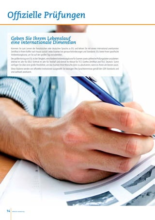 Offizielle Prüfungen

     Geben Sie Ihrem Lebenslauf
     eine internationale Dimension
     Kommen Sie zum Lernen der französischen oder deutschen Sprache zu ESL und kehren Sie mit einem international anerkannten
     Zertifikat in Ihrem Koffer nach Hause zurück! Jedes Examen hat genaue Anforderungen und Standards: ESL bietet Ihnen spezifische
     Vorbereitungskurse, um Sie auf den großen Tag vorzubereiten.
     Der größte Vorzug von ESL ist die Fähigkeit, verschiedene Vorbereitungskurse für Examen sowie zahlreiche Prüfungsdaten anzubieten:
     dreimal im Jahr für DELF, fünfmal im Jahr für TestDaF und einmal im Monat für TCF, Goethe Zertifikat und TELC Deutsch. Somit
     verfügen Sie über eine große Flexibilität, um das Examen Ihrer Wünsche dann zu absolvieren, wenn es Ihnen am besten passt.
     Diese Diplome werden von offiziellen Institutionen ausgestellt: Sie bezeugen Ihre Sprachkenntnisse gemäß den GER Standards und
     sind weltweit anerkannt.




14    www.esl-schools.org
 