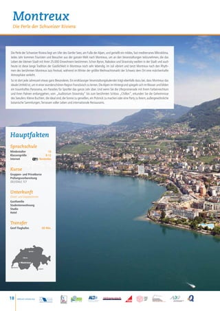 Montreux
  Die Perle der Schweizer Riviera




Die Perle der Schweizer Riviera liegt am Ufer des Genfer Sees, am Fuße der Alpen, und genießt ein mildes, fast mediterranes Mikroklima.
Jedes Jahr kommen Touristen und Besucher aus der ganzen Welt nach Montreux, um an den Veranstaltungen teilzunehmen, die das
Leben der kleinen Stadt mit ihren 25.000 Einwohnern bestimmen. Schon Byron, Nabokov und Stravinsky weilten in der Stadt und auch
heute ist diese lange Tradition der Gastlichkeit in Montreux noch sehr lebendig. Im Juli vibriert und tanzt Montreux nach den Rhyth-
men des berühmten Montreux Jazz Festival, während im Winter der größte Weihnachtsmarkt der Schweiz dem Ort eine märchenhafte
Atmosphäre verleiht.
So ist dort jede Jahreszeit etwas ganz Besonderes. Ein erstklassiger Veranstaltungskalender trägt ebenfalls dazu bei, dass Montreux das
ideale Umfeld ist, um in einer wunderschönen Region Französisch zu lernen. Die Alpen im Hintergrund spiegeln sich im Wasser und bilden
ein traumhaftes Panorama, ein Paradies für Sportler das ganze Jahr über. Und wenn Sie die Uferpromenade mit ihrem Farbenreichtum
und ihren Palmen entlanggehen, vom „Auditorium Stravinsky“ bis zum berühmten Schloss „Chillon“, erkunden Sie die Geheimnisse
des Seeufers: Kleine Buchten, die ideal sind, die Sonne zu genießen, ein Picknick zu machen oder eine Party zu feiern, außergewöhnliche
botanische Sammlungen, Terrassen voller Leben und internationale Restaurants.




Hauptfakten
Sprachschule
Mindestalter    16
Klassengröße	 8-12
Internet Kostenlos


Kurse
Gruppen- und Privatkurse
Prüfungsvorbereitung
DELF/DALF, TCF


Unterkunft
Einzel- und Doppelzimmer
Gastfamilie
Studentenwohnung
Studio
Hotel


Transfer
Genf Flughafen                        60 Min.




                       Zurich •



             • Berne


           • Montreux

  Genève
                                  • Lugano




18    www.esl-schools.org
 