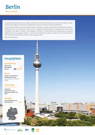 Berlin
  Hat es in sich




Deutschlands Hauptstadt hat einen ganz eigenen Charakter: Berlin ist die Stadt der Kontraste und der kühnen Architektur! Inmitten
zahlreicher Parks, Wälder und Seen heben sich Wolkenkratzer mutig von den klassisch-historischen Gebäuden ab.
Ihr wahrer Reichtum besteht in der Vermischung der Kulturen. Hier gingen Ost und West ineinander über und erlebten eine wunderbare
Wiedergeburt. So ist es nicht erstaunlich, dass sie mit ihrer unerreichten kulturellen Dynamik zur trendigsten Stadt Europas wurde.
Überzeugen Sie sich selbst: 165 Museen, 300 Kunstgalerien, 150 Theater! Und zudem lebt hier eine aufgeschlossene, warmherzige
Bevölkerung mit einer ansteckenden Lebenslust - immer bereit, die Straßencafés zu besetzen, sobald die Sonne sich am Himmel zeigt.
Alles in Allem eine höchst erfreuliche Erfahrung in einer einzigartigen Stadt.
Berlin wird Sie bezaubern.




Hauptfakten
Sprachschule
Mindestalter    16
Klassengröße	 8-12
Internet Kostenlos


Kurse
Gruppen- und Privatkurse
Prüfungsvorbereitung
Goethe Zertifikat, TELC Deutsch,
TestDAF


Unterkunft
Einzel- und Doppelzimmer
Gastfamilie
Studentenwohnung
Wohngemeinschaft ( WG )
Hotel


Transfer
Schönefeld-Willy Brandt
Tegel Flughafen        30 Min.




                • Hamburg

                  Berlin •



            • Frankfurt



                  München
          • Freiburg    •




26    www.esl-schools.org
 