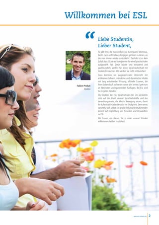 Willkommen bei ESL

                    Liebe Studentin,
                    Lieber Student,
                    Es gibt Orte, die man einfach nur durchquert. Montreux,
                    Berlin, Lyon und Freiburg hingegen gehören zu denen, an
                    die man immer wieder zurückkehrt. Deshalb ist es kein
                    Zufall, dass ESL sie als Standpunkte für seine Sprachschulen
                    ausgewählt hat. Diese Städte sind einladend und
                    gastfreundlich, perfekt für einen Sprachaufenthalt mit
                    totalem Eintauchen. Wir werden Sie nicht enttäuschen!
                    Dazu kommen ein ausgezeichneter Unterricht mit
                    erfahrenen Lehrern, interaktive und dynamische Inhalte
                    mit lang anhaltender Wirkung, offizielle Examen, die
  Fabien Produit    Ihren Lebenslauf aufwerten sowie ein breites Spektrum
         Direktor   an Aktivitäten und spannenden Ausflügen. Bei ESL sind
                    Sie in guten Händen.
                    Als Direktor der ESL Sprachschulen bin ich persönlich
                    stolz auf die Arbeit unserer Sprachlehrkräfte und des
                    Verwaltungsteams, die alles in Bewegung setzen, damit
                    Ihr Aufenthalt in jeder Hinsicht ein Erfolg wird. Denn eines
                    spricht für sich selbst: Ein großer Teil unserer Studierenden
                    kommt auf Empfehlung von Freunden und Verwandten
                    zu ESL.
                    Wir freuen uns darauf, Sie in einer unserer Schulen
                    willkommen heißen zu dürfen!




                                                               www.esl-schools.org   3
 