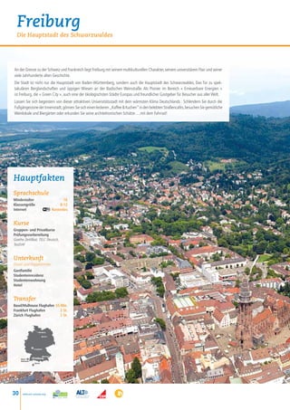 Freiburg
  Die Hauptstadt des Schwarzwaldes




An der Grenze zu der Schweiz und Frankreich liegt Freiburg mit seinem multikulturellen Charakter, seinem universitärem Flair und seiner
viele Jahrhunderte alten Geschichte.
Die Stadt ist nicht nur die Hauptstadt von Baden-Württemberg, sondern auch die Hauptstadt des Schwarzwaldes. Das Tor zu spek-
takulären Berglandschaften und üppigen Wiesen an der Badischen Weinstraße. Als Pionier im Bereich « Erneuerbare Energien »
ist Freiburg, die « Green City », auch eine der ökologischsten Städte Europas und freundlicher Gastgeber für Besucher aus aller Welt.
Lassen Sie sich begeistern von dieser attraktiven Universitätsstadt mit dem wärmsten Klima Deutschlands : Schlendern Sie durch die
Fußgängerzone der Innenstadt, gönnen Sie sich einen leckeren „Kaffee  Kuchen” in den belebten Straßencafés, besuchen Sie gemütliche
Weinlokale und Biergärten oder erkunden Sie seine architektonischen Schätze….mit dem Fahrrad!




Hauptfakten
Sprachschule
Mindestalter    16
Klassengröße	 8-12
Internet Kostenlos


Kurse
Gruppen- und Privatkurse
Prüfungsvorbereitung
Goethe Zertifikat, TELC Deutsch,
TestDAF


Unterkunft
Einzel- und Doppelzimmer
Gastfamilie
Studentenresidenz
Studentenwohnung
Hotel


Transfer
Basel/Mulhouse Flughafen 55 Min.
Frankfurt Flughafen         2 St.
Zürich Flughafen            2 St.



                       • Hamburg

                              Berlin •




                   • Frankfurt



                              München
     Basel /      •Freiburg •
     Mulhouse •
                   • Zürich




30    www.esl-schools.org
 