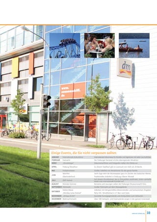 Einige Events, die Sie nicht verpassen sollten
Januar     Internationale Kulturbörse   Internationale Kulturmesse für Künstler und Agenturen mit vielen Live Auftritten
Februar    Fastnacht                    Der Freiburger Karneval ist eine überregionale Attraktion
März       „Mundologia”                 Dokumentarfilmer und Fotografen stellen ihre Werke vor

April      Freiburg Marathon            Zu diesem Stadtlauf gibt es Livemusik von mehr als 20 Bands

MaI        Frühjahrsmesse               Großes Volksfest mit Attraktionen für die ganze Familie
           Weinfest                     Sechs Tage steht der Münsterplatz ganz im Zeichen des badischen Weines
Juni
           Oberlindenhock               Traditionelles Volksfest in Freiburgs Oberer Altstadt
                                        Auf diesem Musikfestival, das in Zirkuszelten stattfindet, treten namhafte
Juli       ZMF Festival
                                        lokale und internationale Künstler auf
August     Münster-Sommer               Konzerte und Lesungen neben der Freiburger Museumsnacht Kino
September Flohmarkt                     Großer Flohmarkt auf dem Messegelände
           Herbst Messe                 Volksfest mit Fahrgeschäften,Warenständen und kulinarischem Angebot
Oktober
           „Monkey Jump Festival”       Party XXL: Musikfestival in 21 Bars und Clubs
November „Antique  Art”                Aussteller Kunstgegenstände und Antiquitäten zum Verkaufen
Dezember Weihnachtsmarkt                Über 100 Verkaufs- und Essensstände sorgen in der ganzen Innenstadt




                                                                                             www.esl-schools.org   33
 