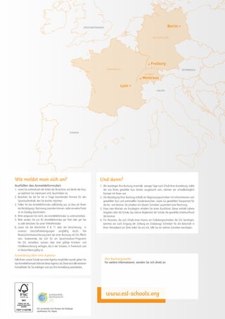 GroSSbritannien                                                                Berlin •

                                                                                                                                      DEUTSCHLAND




                                                                                                                                 • Freiburg
                                                                                         FRANKREICH                                                                ÖSTERREICH
                                                                                                                              SCHWEIZ

                                                                                                                         • Montreux
                                                                                                      Lyon •
                                                                                                                                          ITALIEN




                                                        SPANIEN




Wie meldet man sich an?                                                           Und dann?
Ausfüllen des Anmeldeformulars                                                    1.	 Wir bestätigen Ihre Buchung innerhalb weniger Tage nach Erhalt Ihrer Anmeldung. Sollte
1.	 Lesen Sie aufmerksam die Seiten der Broschüre, auf denen der Kurs,                der von Ihnen gewählte Kurs bereits ausgebucht sein, nehmen wir schnellstmöglich
    an welchem Sie interessiert sind, beschrieben ist.                                Kontakt mit Ihnen auf.
2.	 Beachten Sie die für Sie in Frage kommenden Termine für den                   2.	 Die Bestätigung Ihrer Buchung enthält ein Begrüssungsschreiben mit Informationen zum
    Sprachaufenthalt, den Sie buchen möchten.                                         gewählten Kurs und eventuellen Sonderwünschen, sowie zur gewählten Transportart für
3.	 Füllen Sie das Anmeldeformular vollständig aus, so dass wir Ihnen                 die An- und Abreise. Sie erhalten mit diesem Schreiben ausserdem eine Rechnung.
    die Bestätigung / Rechnung zusenden können. Jeder einzelne Punkt              3.	 Etwa zwei Wochen vor Kursbeginn erhalten Sie einen Kursführer. Dieser enthält nähere
    ist im Katalog beschrieben.                                                       Angaben über die Schule, das interne Reglement der Schule, die gewählte Unterkunftund
4.	 Bitte vergessen Sie nicht, das Anmeldeformular zu unterschreiben.                 die Anreise.
5.	 Bitte senden Sie uns Ihr Anmeldeformular per Post oder per Fax                4.	 Für Personen, die zum Erhalt eines Visums ein Einladungsschreiben der ESL benötigen,
    zu oder benützen Sie unser Onlineformular.                                        bereiten wir nach Eingang der Zahlung ein Einladungs Schreiben für die Botschaft in
6.	 Lesen Sie die Abschnitte 9  11 über die Versicherung in                          Ihren Heimatland vor. Bitte teilen Sie uns mit, falls Sie ein solches Schreiben benötigen.
    unseren Geschäftsbedingungen sorgfältig durch. Die
    Reiserücktrittsversicherung kann bei einer Buchung mit ESL Pflicht
    sein. Studierende, die sich für ein Sprachstudium-Programm
    bei ESL anmelden, müssen über eine gültige Kranken- und
    Unfallversicherung verfügen, die in der Schweiz, in Frankreich und
    in Deutschland gültig ist.
Anmeldung über eine Agentur
Falls Ihnen unsere Schule von einer Agentur empfohlen wurde, geben Sie                  Ihre Buchungsstelle
das Anmeldeformular bitte bei dieser Agentur ab. Diese wird alle weiteren               Für weitere Informationen, wenden Sie sich direkt an:
Formalitäten für Sie erledigen und uns Ihre Anmeldung weiterleiten.




                                                                                        www.esl-schools.org

                      ESL verwendet zum Drucken der Kataloge
                      zertifiziertes FSC-Papier.
 