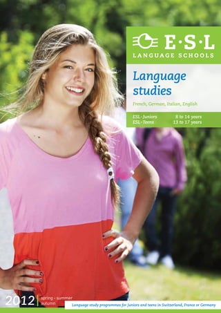 Language
                                                         studies
                                                         French, German, Italian, English

                                                         ESL - Juniors		        8 to 14 years
                                                         ESL -  eens		
                                                               T               13 to 17 years




2012   spring - summer
       autumn         Language study programmes for juniors and teens in Switzerland, France or Germany
 