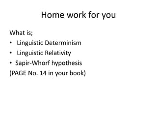 Home work for you
What is;
• Linguistic Determinism
• Linguistic Relativity
• Sapir-Whorf hypothesis
(PAGE No. 14 in your book)
 
