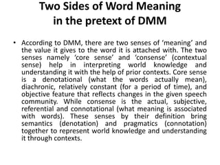 Two Sides of Word Meaning
in the pretext of DMM
• According to DMM, there are two senses of ‘meaning’ and
the value it gives to the word it is attached with. The two
senses namely ‘core sense’ and ‘consense’ (contextual
sense) help in interpreting world knowledge and
understanding it with the help of prior contexts. Core sense
is a denotational (what the words actually mean),
diachronic, relatively constant (for a period of time), and
objective feature that reflects changes in the given speech
community. While consense is the actual, subjective,
referential and connotational (what meaning is associated
with words). These senses by their definition bring
semantics (denotation) and pragmatics (connotation)
together to represent world knowledge and understanding
it through contexts.
 