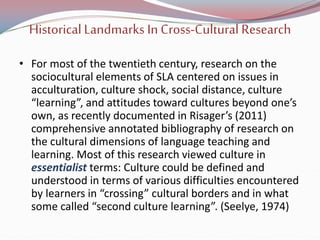 Historical Landmarks In Cross-Cultural Research
• For most of the twentieth century, research on the
sociocultural elements of SLA centered on issues in
acculturation, culture shock, social distance, culture
“learning”, and attitudes toward cultures beyond one’s
own, as recently documented in Risager’s (2011)
comprehensive annotated bibliography of research on
the cultural dimensions of language teaching and
learning. Most of this research viewed culture in
essentialist terms: Culture could be defined and
understood in terms of various difficulties encountered
by learners in “crossing” cultural borders and in what
some called “second culture learning”. (Seelye, 1974)
 