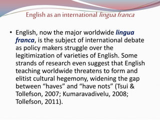 Englishas an internationallinguafranca
• English, now the major worldwide lingua
franca, is the subject of international debate
as policy makers struggle over the
legitimization of varieties of English. Some
strands of research even suggest that English
teaching worldwide threatens to form and
elitist cultural hegemony, widening the gap
between “haves” and “have nots” (Tsui &
Tollefson, 2007; Kumaravadivelu, 2008;
Tollefson, 2011).
 