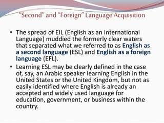 “Second”and “Foreign”Language Acquisition
• The spread of EIL (English as an International
Language) muddied the formerly clear waters
that separated what we referred to as English as
a second language (ESL) and English as a foreign
language (EFL).
• Learning ESL may be clearly defined in the case
of, say, an Arabic speaker learning English in the
United States or the United Kingdom, but not as
easily identified where English is already an
accepted and widely used language for
education, government, or business within the
country.
 