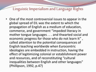 Linguistic Imperialismand Language Rights
• One of the most controversial issues to appear in the
global spread of EIL was the extent to which the
propagation of English as a medium of education,
commerce, and government “impeded literacy in
mother tongue languages . . . and thwarted social and
economic progress for those who do not learn It” ,
called attention to the potential consequences of
English teaching worldwide when Eurocentric
ideologies are embedded in instruction, having the
effect of legitimizing colonial or establishment power
and resources, and of reconstituting “cultural
inequalities between English and other languages”
(Phillipson, 1992, p.47)
 