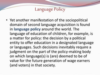 LanguagePolicy
• Yet another manifestation of the sociopolitical
domain of second language acquisition is found
in language policy around the world. The
language of education of children, for example, is
a matter for policy: the decision by a political
entity to offer education in a designated language
or languages. Such decisions inevitably require a
judgment on the part of the policy-making body
on which language(s) is (are) deemed to be of
value for the future generation of wage earners
(and voters) in that society.
 