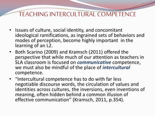 TEACHINGINTERCULTURAL COMPETENCE
• Issues of culture, social identity, and concomitant
ideological ramifications, as ingrained sets of behaviors and
modes of perception, become highly important in the
learning of an L2.
• Both Scarino (2009) and Kramsch (2011) offered the
perspective that while much of our attention as teachers in
SLA classroom is focused on communicative competence,
we must also be mindful of the place of intercultural
competence.
• “Intercultural competence has to do with far less
negotiable discourse words, the circulation of values and
identities across cultures, the inversions, even inventions of
meaning, often hidden behind a common illusion of
effective communication” (Kramsch, 2011, p.354).
 