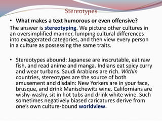 Stereotypes
• What makes a text humorous or even offensive?
The answer is stereotyping. We picture other cultures in
an oversimplified manner, lumping cultural differences
into exaggerated categories, and then view every person
in a culture as possessing the same traits.
• Stereotypes abound: Japanese are inscrutable, eat raw
fish, and read anime and manga. Indians eat spicy curry
and wear turbans. Saudi Arabians are rich. Within
countries, stereotypes are the source of both
amusement and disdain: New Yorkers are in your face,
brusque, and drink Manischewitz wine. Californians are
wishy-washy, sit in hot tubs and drink white wine. Such
sometimes negatively biased caricatures derive from
one’s own culture-bound worldview.
 