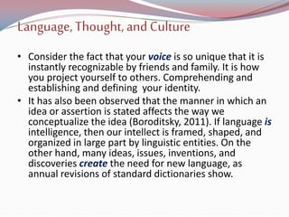 Language,Thought, and Culture
• Consider the fact that your voice is so unique that it is
instantly recognizable by friends and family. It is how
you project yourself to others. Comprehending and
establishing and defining your identity.
• It has also been observed that the manner in which an
idea or assertion is stated affects the way we
conceptualize the idea (Boroditsky, 2011). If language is
intelligence, then our intellect is framed, shaped, and
organized in large part by linguistic entities. On the
other hand, many ideas, issues, inventions, and
discoveries create the need for new language, as
annual revisions of standard dictionaries show.
 
