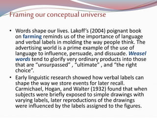 Framingour conceptualuniverse
• Words shape our lives. Lakoff’s (2004) poignant book
on farming reminds us of the importance of language
and verbal labels in molding the way people think. The
advertising world is a prime example of the use of
language to influence, persuade, and dissuade. Weasel
words tend to glorify very ordinary products into those
that are “unsurpassed” , “ultimate” , and “the right
choice”.
• Early linguistic research showed how verbal labels can
shape the way we store events for later recall.
Carmichael, Hogan, and Walter (1932) found that when
subjects were briefly exposed to simple drawings with
varying labels, later reproductions of the drawings
were influenced by the labels assigned to the figures.
 