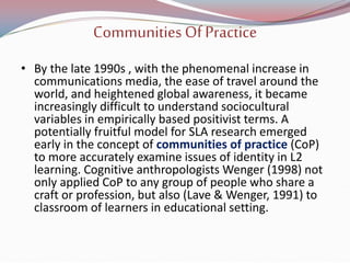Communities OfPractice
• By the late 1990s , with the phenomenal increase in
communications media, the ease of travel around the
world, and heightened global awareness, it became
increasingly difficult to understand sociocultural
variables in empirically based positivist terms. A
potentially fruitful model for SLA research emerged
early in the concept of communities of practice (CoP)
to more accurately examine issues of identity in L2
learning. Cognitive anthropologists Wenger (1998) not
only applied CoP to any group of people who share a
craft or profession, but also (Lave & Wenger, 1991) to
classroom of learners in educational setting.
 