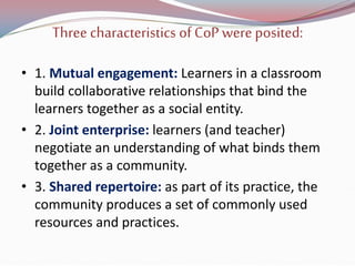 Three characteristics of CoPwere posited:
• 1. Mutual engagement: Learners in a classroom
build collaborative relationships that bind the
learners together as a social entity.
• 2. Joint enterprise: learners (and teacher)
negotiate an understanding of what binds them
together as a community.
• 3. Shared repertoire: as part of its practice, the
community produces a set of commonly used
resources and practices.
 