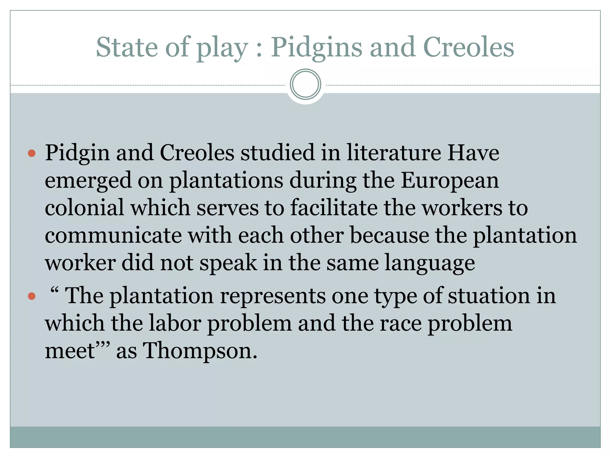 State of play : Pidgins and Creoles
 Pidgin and Creoles studied in literature Have
emerged on plantations during the European
colonial which serves to facilitate the workers to
communicate with each other because the plantation
worker did not speak in the same language
 “ The plantation represents one type of stuation in
which the labor problem and the race problem
meet’’’ as Thompson.
 